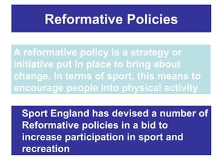Reformative Policies

A reformative policy is a strategy or
initiative put in place to bring about
change. In terms of sport, this means to
encourage people into physical activity

 Sport England has devised a number of
 Reformative policies in a bid to
 increase participation in sport and
 recreation
 