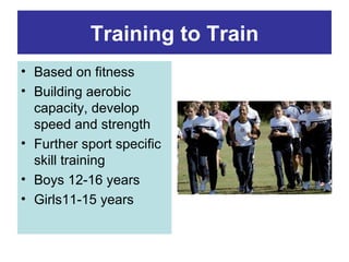 Training to Train
• Based on fitness
• Building aerobic
  capacity, develop
  speed and strength
• Further sport specific
  skill training
• Boys 12-16 years
• Girls11-15 years
 