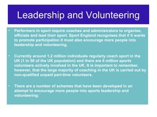 Leadership and Volunteering
•   Performers in sport require coaches and administrators to organise,
    officiate and lead their sport. Sport England recognises that if it wants
    to promote participation it must also encourage more people into
    leadership and volunteering.

•   Currently around 1.2 million individuals regularly coach sport in the
    UK (1 in 50 of the UK population) and there are 6 million sports
    volunteers actively involved in the UK. It is important to remember,
    however, that the large majority of coaching in the UK is carried out by
    non-qualified unpaid part-time volunteers.

•   There are a number of schemes that have been developed in an
    attempt to encourage more people into sports leadership and
    volunteering:
 