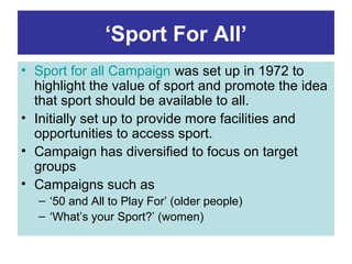 ‘Sport For All’
• Sport for all Campaign was set up in 1972 to
  highlight the value of sport and promote the idea
  that sport should be available to all.
• Initially set up to provide more facilities and
  opportunities to access sport.
• Campaign has diversified to focus on target
  groups
• Campaigns such as
  – ‘50 and All to Play For’ (older people)
  – ‘What’s your Sport?’ (women)
 