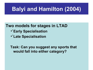 Balyi and Hamilton (2004)

Two models for stages in LTAD
  Early Specialisation
  Late Specialisation


  Task: Can you suggest any sports that
   would fall into either category?
 