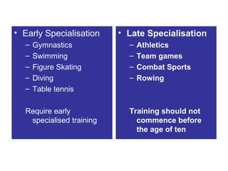 • Early Specialisation    • Late Specialisation
  –   Gymnastics            –   Athletics
  –   Swimming              –   Team games
  –   Figure Skating        –   Combat Sports
  –   Diving                –   Rowing
  –   Table tennis

  Require early             Training should not
   specialised training       commence before
                              the age of ten
 