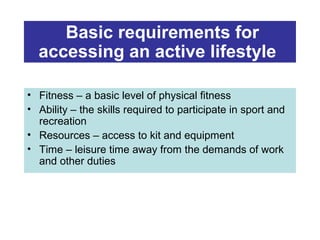 Basic requirements for
accessing an active lifestyle
• Fitness – a basic level of physical fitness
• Ability – the skills required to participate in sport and
recreation
• Resources – access to kit and equipment
• Time – leisure time away from the demands of work
and other duties

 