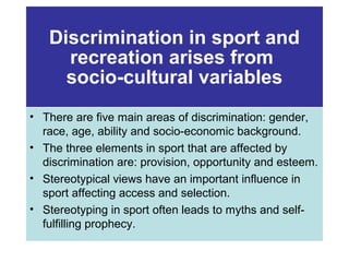 Discrimination in sport and
recreation arises from
socio-cultural variables
• There are five main areas of discrimination: gender,
race, age, ability and socio-economic background.
• The three elements in sport that are affected by
discrimination are: provision, opportunity and esteem.
• Stereotypical views have an important influence in
sport affecting access and selection.
• Stereotyping in sport often leads to myths and selffulfilling prophecy.

 