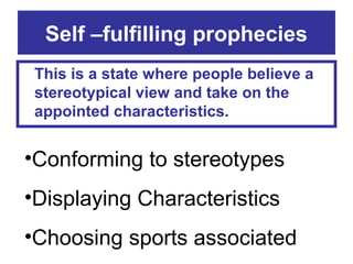 Self –fulfilling prophecies
This is a state where people believe a
stereotypical view and take on the
appointed characteristics.

•Conforming to stereotypes
•Displaying Characteristics
•Choosing sports associated

 