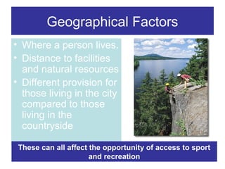 Geographical Factors
• Where a person lives.
• Distance to facilities
and natural resources
• Different provision for
those living in the city
compared to those
living in the
countryside
These can all affect the opportunity of access to sport
and recreation

 