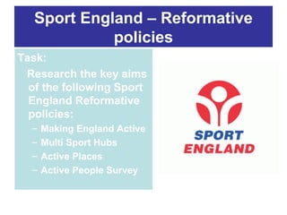Sport England – Reformative
policies
Task:
Research the key aims
of the following Sport
England Reformative
policies:
–
–
–
–

Making England Active
Multi Sport Hubs
Active Places
Active People Survey

 