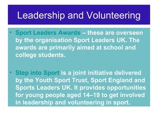 Leadership and Volunteering
• Sport Leaders Awards – these are overseen
by the organisation Sport Leaders UK. The
awards are primarily aimed at school and
college students.
• Step into Sport is a joint initiative delivered
by the Youth Sport Trust, Sport England and
Sports Leaders UK. It provides opportunities
for young people aged 14–19 to get involved
in leadership and volunteering in sport.

 