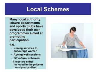 Local Schemes
Many local authority
leisure departments
and sports clubs have
developed their own
programmes aimed at
promoting
participation.
e.g.
– Ironing services to
encourage women
– Ageing well sessions
– GP referral schemes
These are either
included in the price or
heavily subsidised

 