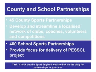 County and School Partnerships
• 45 County Sports Partnerships
• Develop and streamline a localised
network of clubs, coaches, volunteers
and competitions
• 400 School Sports Partnerships
• Provide focus for delivery of PESSCL
project
Task: Check out the Sport England website link on the blog for
partnerships in your area

 