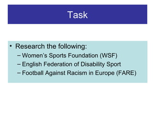 Task
• Research the following:
– Women’s Sports Foundation (WSF)
– English Federation of Disability Sport
– Football Against Racism in Europe (FARE)

 