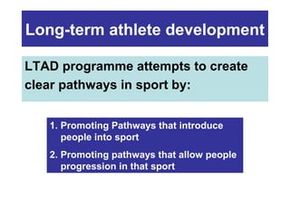 Long-term athlete development
LTAD programme attempts to create
clear pathways in sport by:
1. Promoting Pathways that introduce
people into sport
2. Promoting pathways that allow people
progression in that sport

 