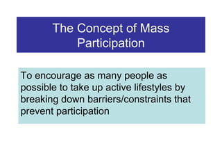 The Concept of Mass
Participation
To encourage as many people as
possible to take up active lifestyles by
breaking down barriers/constraints that
prevent participation

 