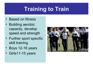 Training to Train
• Based on fitness
• Building aerobic
capacity, develop
speed and strength
• Further sport specific
skill training
• Boys 12-16 years
• Girls11-15 years

 