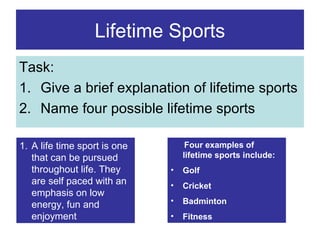 Lifetime Sports
Task:
1. Give a brief explanation of lifetime sports
2. Name four possible lifetime sports
1. A life time sport is one
that can be pursued
throughout life. They
are self paced with an
emphasis on low
energy, fun and
enjoyment

Four examples of
lifetime sports include:
•

Golf

•

Cricket

•

Badminton

•

Fitness

 