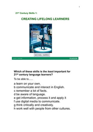 1


 21st Century Skills 1:

       CREATING LIFELONG LEARNERS




                      MICHAEL HARRIS




Which of these skills is the least important for
21st century language learners?
To be able to......
a learn on your own.
b communicate and interact in English.
c remember a lot of facts.
d be aware of language.
e get information, process it and apply it
f use digital media to communicate.
g think critically and creatively.
h work well with people from other cultures.
 