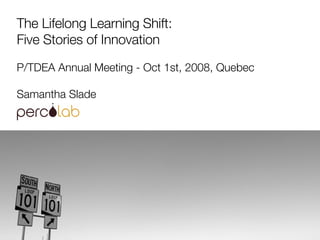The Lifelong Learning Shift: Five Stories of Innovation P/TDEA Annual Meeting - Oct 1st, 2008, Quebec Samantha Slade  