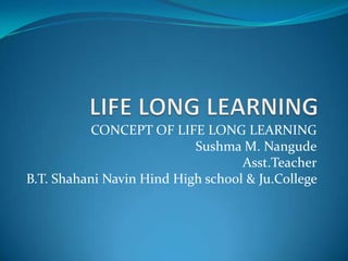 CONCEPT OF LIFE LONG LEARNING
Sushma M. Nangude
Asst.Teacher
B.T. Shahani Navin Hind High school & Ju.College
 