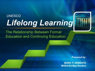 UNESCO

Lifelong Learning
The Relationship Between Formal
Education and Continuing Education

Prepared by:
MARK P. ARMENTA
MAEd-Ed.Mgt.Student

 