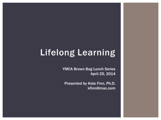 Lifelong Learning
YMCA Brown Bag Lunch Series
April 25, 2014
Presented by Kate Finn, Ph.D.
kfinn@mac.com
 