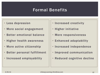 • Less depression
• More social engagement
• Better emotional balance
• Higher health awareness
• More active citizenship
• Better personal fulfillment
• Increased employability
• Increased creativity
• Higher initiative
• More responsiveness
• Enhanced adaptability
• Increased independence
• Improved communication
• Reduced cognitive decline
Formal Benefits
124/25/14 Lifelong Learning; kfinn@mac.com
 