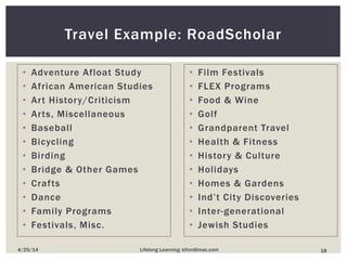 • Adventure Afloat Study
• African American Studies
• Art History/Criticism
• Arts, Miscellaneous
• Baseball
• Bicycling
• Birding
• Bridge & Other Games
• Crafts
• Dance
• Family Programs
• Festivals, Misc.
Travel Example: RoadScholar
• Film Festivals
• FLEX Programs
• Food & Wine
• Golf
• Grandparent Travel
• Health & Fitness
• History & Culture
• Holidays
• Homes & Gardens
• Ind’t City Discoveries
• Inter-generational
• Jewish Studies
184/25/14 Lifelong Learning; kfinn@mac.com
 
