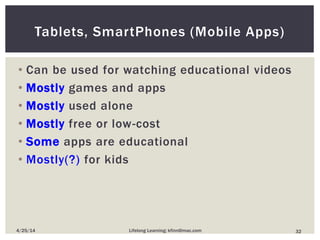 Tablets, SmartPhones (Mobile Apps)
• Can be used for watching educational videos
• Mostly games and apps
• Mostly used alone
• Mostly free or low-cost
• Some apps are educational
• Mostly(?) for kids
324/25/14 Lifelong Learning; kfinn@mac.com
 