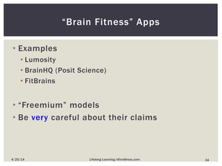 “Brain Fitness” Apps
• Examples
• Lumosity
• BrainHQ (Posit Science)
• FitBrains
• “Freemium” models
• Be very careful about their claims
344/25/14 Lifelong Learning; kfinn@mac.com
 