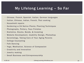 My Lifelong Learning – So Far
• Chinese, French, Spanish, Italian, German languages
• Italian, Chinese, Indian, French, Thai cooking
• Household repairs
• Gardening w CA Native Plants; Planting Techniques
• Photography, Pottery, Faux Finishes
• Statistics, Stocks, Bonds, & Investing
• Website Development, Usability Design, Photoshop
• Gerontology, Taking Care of Your Aging Parents
• College Counseling
• Folk Dancing
• Yoga, Meditation, Science of Compassion
• Creativity and Innovation
• Jewelry making
• Small Business and Entrepreneurship
394/25/14 Lifelong Learning; kfinn@mac.com
 
