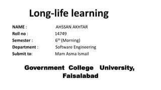 Long-life learning
NAME : AHSSAN AKHTAR
Roll no : 14749
Semester : 6th (Morning)
Department : Software Engineering
Submit to: Mam Asma Ismail
Government College University,
Faisalabad
 
