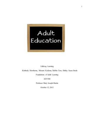 1
Lifelong Learning
Kimberly Hawthorne, Masumi Kodama, Debbie Tom, Shirley Sease Steele
Foundations of Adult Learning
AET/500
Professor Mary Joseph-Martin
October 12, 2015
 