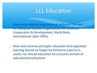 ∗ More international organizations embrace concept,
i.e. European Council, Organization for Economic
Cooperation & Development, World Bank,
International Labor Office
∗ Main and common principle: education and organized
learning should no longer be limited to a person’s
youth, nor should education be exclusive domain of
educational institutions.
LLL Education
 
