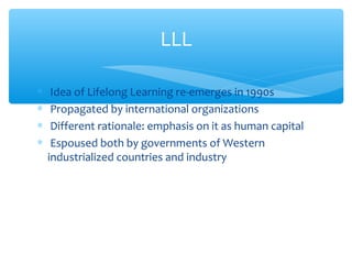 ∗ Idea of Lifelong Learning re-emerges in 1990s
∗ Propagated by international organizations
∗ Different rationale: emphasis on it as human capital
∗ Espoused both by governments of Western
industrialized countries and industry
LLL
 