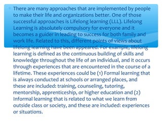 ∗ There are many approaches that are implemented by people
to make their life and organizations better. One of those
successful approaches is Lifelong learning (LLL). Lifelong
Learning is absolutely compulsory for everyone and it
becomes a guider in leading to success for both family and
work life. Related to this, different points of views about
lifelong learning have been appeared. For example, lifelong
learning is defined as the continuous building of skills and
knowledge throughout the life of an individual, and it occurs
through experiences that are encountered in the course of a
lifetime. These experiences could be (1) Formal learning that
is always conducted at schools or arranged places, and
these are included: training, counseling, tutoring,
mentorship, apprenticeship, or higher education and (2)
Informal learning that is related to what we learn from
outside class or society, and these are included: experiences
or situations.
 