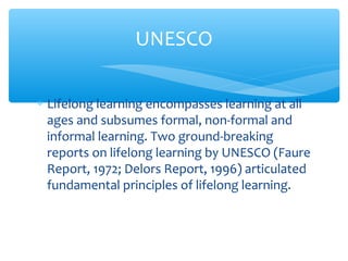 ∗ Lifelong learning encompasses learning at all
ages and subsumes formal, non-formal and
informal learning. Two ground-breaking
reports on lifelong learning by UNESCO (Faure
Report, 1972; Delors Report, 1996) articulated
fundamental principles of lifelong learning.
UNESCO
 