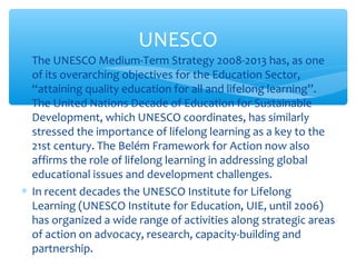 ∗ The UNESCO Medium-Term Strategy 2008-2013 has, as one
of its overarching objectives for the Education Sector,
“attaining quality education for all and lifelong learning”.
The United Nations Decade of Education for Sustainable
Development, which UNESCO coordinates, has similarly
stressed the importance of lifelong learning as a key to the
21st century. The Belém Framework for Action now also
affirms the role of lifelong learning in addressing global
educational issues and development challenges.
∗ In recent decades the UNESCO Institute for Lifelong
Learning (UNESCO Institute for Education, UIE, until 2006)
has organized a wide range of activities along strategic areas
of action on advocacy, research, capacity-building and
partnership.
UNESCO
 