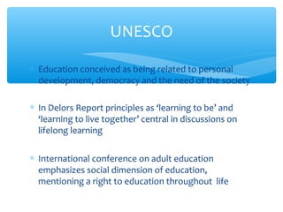 ∗ Education conceived as being related to personal
development, democracy and the need of the society
∗ In Delors Report principles as ‘learning to be’ and
‘learning to live together’ central in discussions on
lifelong learning
∗ International conference on adult education
emphasizes social dimension of education,
mentioning a right to education throughout life
UNESCO
 