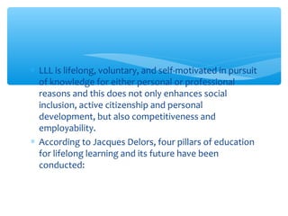 ∗ LLL is lifelong, voluntary, and self-motivated in pursuit
of knowledge for either personal or professional
reasons and this does not only enhances social
inclusion, active citizenship and personal
development, but also competitiveness and
employability.
∗ According to Jacques Delors, four pillars of education
for lifelong learning and its future have been
conducted:
 