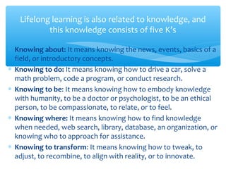 ∗ Knowing about: It means knowing the news, events, basics of a
field, or introductory concepts.
∗ Knowing to do: It means knowing how to drive a car, solve a
math problem, code a program, or conduct research.
∗ Knowing to be: It means knowing how to embody knowledge
with humanity, to be a doctor or psychologist, to be an ethical
person, to be compassionate, to relate, or to feel.
∗ Knowing where: It means knowing how to find knowledge
when needed, web search, library, database, an organization, or
knowing who to approach for assistance.
∗ Knowing to transform: It means knowing how to tweak, to
adjust, to recombine, to align with reality, or to innovate.
Lifelong learning is also related to knowledge, and
this knowledge consists of five K’s
 