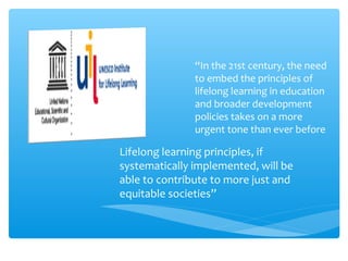 “In the 21st century, the need
to embed the principles of
lifelong learning in education
and broader development
policies takes on a more
urgent tone than ever before
Lifelong learning principles, if
systematically implemented, will be
able to contribute to more just and
equitable societies”
 
