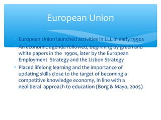 ∗ European Union launched activities in LLL in early 1990s
∗ An economic agenda followed, beginning by green and
white papers in the 1990s, later by the European
Employment Strategy and the Lisbon Strategy
∗ Placed lifelong learning and the importance of
updating skills close to the target of becoming a
competitive knowledge economy, in line with a
neoliberal approach to education (Borg & Mayo, 2005)
European Union
 