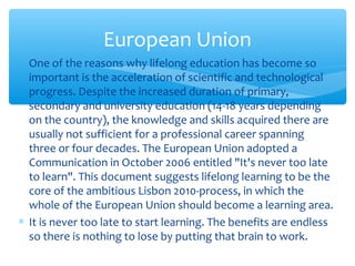 ∗ One of the reasons why lifelong education has become so
important is the acceleration of scientific and technological
progress. Despite the increased duration of primary,
secondary and university education (14-18 years depending
on the country), the knowledge and skills acquired there are
usually not sufficient for a professional career spanning
three or four decades. The European Union adopted a
Communication in October 2006 entitled "It's never too late
to learn". This document suggests lifelong learning to be the
core of the ambitious Lisbon 2010-process, in which the
whole of the European Union should become a learning area.
∗ It is never too late to start learning. The benefits are endless
so there is nothing to lose by putting that brain to work.
European Union
 