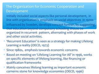 ∗ Initially included social aspects like personal development, in
line with organization’s emphasis on social objectives in 1970s
∗ Influenced by Sweden, develops concept further, by suggesting
that education beyond compulsory schooling should be
organized in recurrent pattern, alternating with phases of work
and other social activities.
∗ ‘Recurrent Education’ is seen as a strategy for making Lifelong
Learning a reality (OECD, 1973)
∗ Since 1980s, emphasis towards economic concerns
∗ Based on meeting on ‘Lifelong Learning for All’ in 1996, works
on specific elements of lifelong learning, like financing or
qualification frameworks
∗ Mainly conceives lifelong learning as important economic
cornerns stone for knowledge economies (OECD, 1996)
The Organization for Economic Cooperation and
Development
 