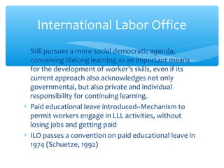 ∗ Still pursues a more social democratic agenda,
conceiving lifelong learning as an important means
for the development of worker’s skills, even if its
current approach also acknowledges not only
governmental, but also private and individual
responsibility for continuing learning.
∗ Paid educational leave introduced--Mechanism to
permit workers engage in LLL activities, without
losing jobs and getting paid
∗ ILO passes a convention on paid educational leave in
1974 (Schuetze, 1992)
International Labor Office
 