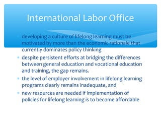 ∗ developing a culture of lifelong learning must be
motivated by more than the economic rationale that
currently dominates policy thinking
∗ despite persistent efforts at bridging the differences
between general education and vocational education
and training, the gap remains.
∗ the level of employer involvement in lifelong learning
programs clearly remains inadequate, and
∗ new resources are needed if implementation of
policies for lifelong learning is to become affordable
International Labor Office
 