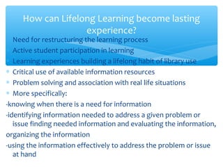 ∗ Need for restructuring the learning process
∗ Active student participation in learning
∗ Learning experiences building a lifelong habit of library use
∗ Critical use of available information resources
∗ Problem solving and association with real life situations
∗ More specifically:
-knowing when there is a need for information
-identifying information needed to address a given problem or
issue finding needed information and evaluating the information,
organizing the information
-using the information effectively to address the problem or issue
at hand
How can Lifelong Learning become lasting
experience?
 