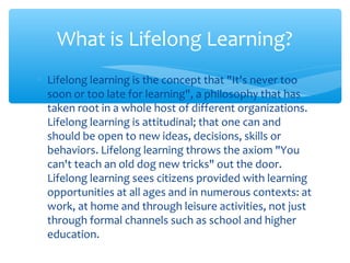 ∗ Lifelong learning is the concept that "It's never too
soon or too late for learning", a philosophy that has
taken root in a whole host of different organizations.
Lifelong learning is attitudinal; that one can and
should be open to new ideas, decisions, skills or
behaviors. Lifelong learning throws the axiom "You
can't teach an old dog new tricks" out the door.
Lifelong learning sees citizens provided with learning
opportunities at all ages and in numerous contexts: at
work, at home and through leisure activities, not just
through formal channels such as school and higher
education.
What is Lifelong Learning?
 