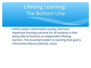 ∗ Within today's information society, the most
important learning outcome for all students is their
being able to function as independent lifelong
learners. The essential enabler to reaching that goal is
information literacy (Breivik, 2000)
Lifelong Learning:
The Bottom Line
 