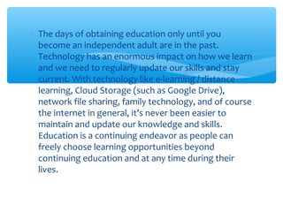 ∗ The days of obtaining education only until you
become an independent adult are in the past.
Technology has an enormous impact on how we learn
and we need to regularly update our skills and stay
current. With technology like e-learning / distance
learning, Cloud Storage (such as Google Drive),
network file sharing, family technology, and of course
the internet in general, it’s never been easier to
maintain and update our knowledge and skills.
Education is a continuing endeavor as people can
freely choose learning opportunities beyond
continuing education and at any time during their
lives.
 