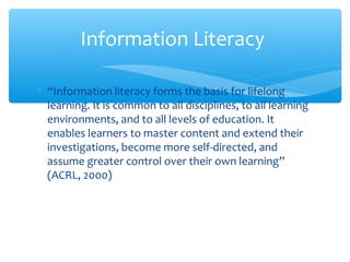 ∗ “Information literacy forms the basis for lifelong
learning. It is common to all disciplines, to all learning
environments, and to all levels of education. It
enables learners to master content and extend their
investigations, become more self-directed, and
assume greater control over their own learning”
(ACRL, 2000)
Information Literacy
 